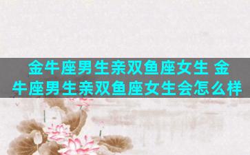 金牛座男生亲双鱼座女生 金牛座男生亲双鱼座女生会怎么样